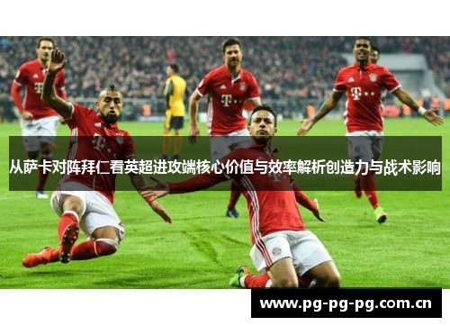 从萨卡对阵拜仁看英超进攻端核心价值与效率解析创造力与战术影响